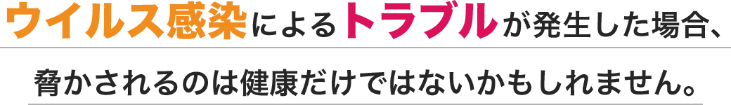 ウイルス感染によるトラブルが発生した場合、脅かされるのは健康だけではないかもしれません。